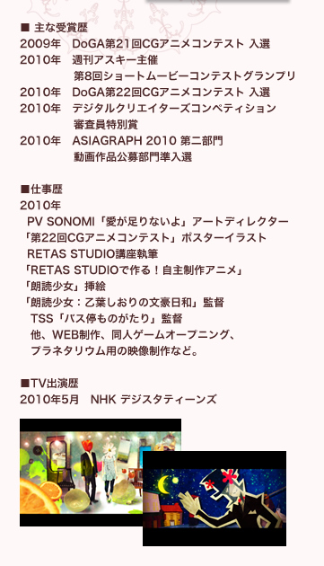 ■ 主な受賞歴
2009年　DoGA第21回CGアニメコンテスト 入選
2010年　週刊アスキー主催
　　　　   第8回ショートムービーコンテストグランプリ
2010年　DoGA第22回CGアニメコンテスト 入選
2010年　デジタルクリエイターズコンペティション
　　　　   審査員特別賞
2010年　ASIAGRAPH 2010 第二部門 
　　　　   動画作品公募部門準入選

■仕事歴  
2010年
  PV SONOMI「愛が足りないよ」アートディレクター
「第22回CGアニメコンテスト」ポスターイラスト
  RETAS STUDIO講座執筆
「RETAS STUDIOで作る！自主制作アニメ」
「朗読少女」挿絵
「朗読少女：乙葉しおりの文豪日和」監督
　TSS「バス停ものがたり」監督
　他、WEB制作、同人ゲームオープニング、
　プラネタリウム用の映像制作など。

■TV出演歴
2010年5月　NHK デジスタティーンズ