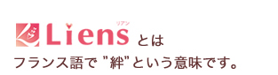 Liensとはフランス語で“絆”という意味です。