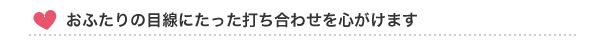 おふたりの目線にたった打ち合わせを心がけます