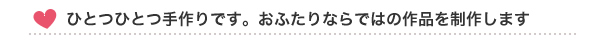 ひとつひとつ手作りです。おふたりならではの作品を制作します