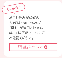 お申し込みが挙式の
３ヶ月より前であれば自動的に「早割」が適用されます。詳しくは下記料金一覧ページでご確認ください。