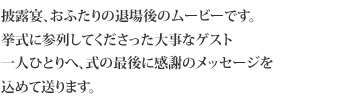 披露宴、おふたりの退場後のムービーです。挙式に参列してくださった
大事なゲスト一人ひとりへ、式の最後に感謝のメッセージを込めて送ります。