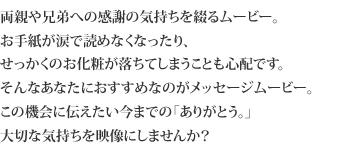 両親や兄弟への感謝の気持ちを綴るムービー。お手紙が涙で読めなくなったり、
せっかくのお化粧が落ちてしまうことも心配です。そんなあなたにおすすめなのがメッセージムービー。この機会に伝えたい今までの「ありがとう。」
大切な気持ちを映像にしませんか?