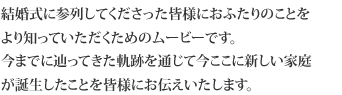 結婚式に参列してくださった皆様におふたりのことをより知っていただくためのムービーです。今までに辿ってきた軌跡を通じて今ここに新しい家庭が誕生したことを皆様にお伝えいたします。