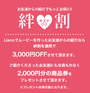 お友達からの紹介でもっとお得に!! 絆割 -Liensでムービーを作ったお友達からの紹介なら絆割を適用で3,000円OFFさせて頂きます。ご紹介くださったお友達にも2000円分の商品券をプレゼントさせて頂きます。